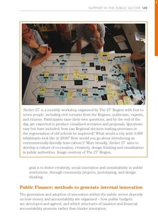 SUPPORT IN THE PUBLIC SECTOR 149
goal is to foster creativity, social innovation and sustainability in public
institutions, through community projects, prototyping, and design
thinking.
Public Finance: methods to generate internal innovation
The generation and adoption of innovation within the public sector depends
on how money and accountability are organised – how public budgets
are developed and agreed, and which structures of taxation and financial
accountability promote rather than hinder innovation.
‘Atelier 27’ is a monthly workshop organised by The 27e
Region with four to
seven people, including civil servants from the Regions, politicians, experts,
and citizens. Participants raise their own questions, and by the end of the
day, are expected to produce visualized scenarios and proposals. Questions
vary but have included: how can Regional decision making processes in
the regeneration of old schools be improved? What would a city with 3,000
inhabitants look like in 2030? How would you go about introducing an
environmentally-friendly tram (above)? More broadly, ‘Atelier 27’ aims to
develop a culture of co-creation, creativity, design thinking and visualisation
in public authorities. Image courtesy of The 27e
Region.
1
 