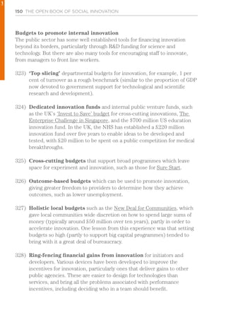 150 THE OPEN BOOK OF SOCIAL INNOVATION
Budgets to promote internal innovation
The public sector has some well established tools for financing innovation
beyond its borders, particularly through R&D funding for science and
technology. But there are also many tools for encouraging staff to innovate,
from managers to front line workers.
323)	 ‘Top slicing’ departmental budgets for innovation, for example, 1 per
cent of turnover as a rough benchmark (similar to the proportion of GDP
now devoted to government support for technological and scientific
research and development).
324)	 Dedicated innovation funds and internal public venture funds, such
as the UK’s ‘Invest to Save’ budget for cross-cutting innovations, The
Enterprise Challenge in Singapore, and the $700 million US education
innovation fund. In the UK, the NHS has established a £220 million
innovation fund over five years to enable ideas to be developed and
tested, with £20 million to be spent on a public competition for medical
breakthroughs.
325)	 Cross-cutting budgets that support broad programmes which leave
space for experiment and innovation, such as those for Sure Start.
326)	 Outcome-based budgets which can be used to promote innovation,
giving greater freedom to providers to determine how they achieve
outcomes, such as lower unemployment.
327)	 Holistic local budgets such as the New Deal for Communities, which
gave local communities wide discretion on how to spend large sums of
money (typically around £50 million over ten years), partly in order to
accelerate innovation. One lesson from this experience was that setting
budgets so high (partly to support big capital programmes) tended to
bring with it a great deal of bureaucracy.
328)	 Ring-fencing financial gains from innovation for initiators and
developers. Various devices have been developed to improve the
incentives for innovation, particularly ones that deliver gains to other
public agencies. These are easier to design for technologies than
services, and bring all the problems associated with performance
incentives, including deciding who in a team should benefit.
1
 