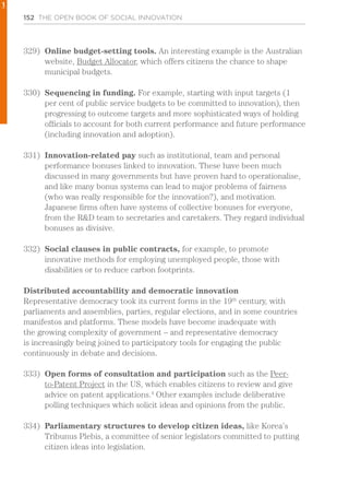 152 THE OPEN BOOK OF SOCIAL INNOVATION
329)	 Online budget-setting tools. An interesting example is the Australian
website, Budget Allocator, which offers citizens the chance to shape
municipal budgets.
330)	 Sequencing in funding. For example, starting with input targets (1
per cent of public service budgets to be committed to innovation), then
progressing to outcome targets and more sophisticated ways of holding
officials to account for both current performance and future performance
(including innovation and adoption).
331)	 Innovation-related pay such as institutional, team and personal
performance bonuses linked to innovation. These have been much
discussed in many governments but have proven hard to operationalise,
and like many bonus systems can lead to major problems of fairness
(who was really responsible for the innovation?), and motivation.
Japanese firms often have systems of collective bonuses for everyone,
from the R&D team to secretaries and caretakers. They regard individual
bonuses as divisive.
332)	 Social clauses in public contracts, for example, to promote
innovative methods for employing unemployed people, those with
disabilities or to reduce carbon footprints.
Distributed accountability and democratic innovation
Representative democracy took its current forms in the 19th
century, with
parliaments and assemblies, parties, regular elections, and in some countries
manifestos and platforms. These models have become inadequate with
the growing complexity of government – and representative democracy
is increasingly being joined to participatory tools for engaging the public
continuously in debate and decisions.
333)	 Open forms of consultation and participation such as the Peer-
to-Patent Project in the US, which enables citizens to review and give
advice on patent applications.4
Other examples include deliberative
polling techniques which solicit ideas and opinions from the public.
334)	 Parliamentary structures to develop citizen ideas, like Korea’s
Tribunus Plebis, a committee of senior legislators committed to putting
citizen ideas into legislation.
1
 