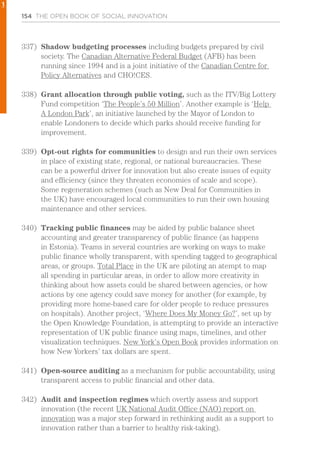 154 THE OPEN BOOK OF SOCIAL INNOVATION
337)	 Shadow budgeting processes including budgets prepared by civil
society. The Canadian Alternative Federal Budget (AFB) has been
running since 1994 and is a joint initiative of the Canadian Centre for
Policy Alternatives and CHO!CES.
338)	 Grant allocation through public voting, such as the ITV/Big Lottery
Fund competition ‘The People’s 50 Million’. Another example is ‘Help
A London Park’, an initiative launched by the Mayor of London to
enable Londoners to decide which parks should receive funding for
improvement.
339)	 Opt-out rights for communities to design and run their own services
in place of existing state, regional, or national bureaucracies. These
can be a powerful driver for innovation but also create issues of equity
and efficiency (since they threaten economies of scale and scope).
Some regeneration schemes (such as New Deal for Communities in
the UK) have encouraged local communities to run their own housing
maintenance and other services.
340)	 Tracking public finances may be aided by public balance sheet
accounting and greater transparency of public finance (as happens
in Estonia). Teams in several countries are working on ways to make
public finance wholly transparent, with spending tagged to geographical
areas, or groups. Total Place in the UK are piloting an atempt to map
all spending in particular areas, in order to allow more creativity in
thinking about how assets could be shared between agencies, or how
actions by one agency could save money for another (for example, by
providing more home-based care for older people to reduce pressures
on hospitals). Another project, ‘Where Does My Money Go?’, set up by
the Open Knowledge Foundation, is attempting to provide an interactive
representation of UK public finance using maps, timelines, and other
visualization techniques. New York’s Open Book provides information on
how New Yorkers’ tax dollars are spent.
341)	 Open-source auditing as a mechanism for public accountability, using
transparent access to public financial and other data.
342)	 Audit and inspection regimes which overtly assess and support
innovation (the recent UK National Audit Office (NAO) report on
innovation was a major step forward in rethinking audit as a support to
innovation rather than a barrier to healthy risk-taking).
1
 