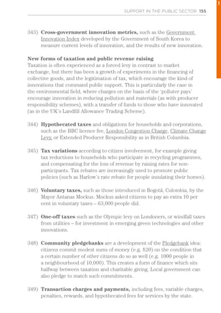 SUPPORT IN THE PUBLIC SECTOR 155
343)	 Cross-government innovation metrics, such as the Government
Innovation Index developed by the Government of South Korea to
measure current levels of innovation, and the results of new innovation.
New forms of taxation and public revenue raising
Taxation is often experienced as a forced levy in contrast to market
exchange, but there has been a growth of experiments in the financing of
collective goods, and the legitimation of tax, which encourage the kind of
innovations that command public support. This is particularly the case in
the environmental field, where charges on the basis of the ‘polluter pays’
encourage innovation in reducing pollution and materials (as with producer
responsibility schemes), with a transfer of funds to those who have innovated
(as in the UK’s Landfill Allowance Trading Scheme).
344)	 Hypothecated taxes and obligations for households and corporations,
such as the BBC licence fee, London Congestion Charge, Climate Change
Levy, or Extended Producer Responsibility as in British Columbia.
345)	 Tax variations according to citizen involvement, for example giving
tax reductions to households who participate in recycling programmes,
and compensating for the loss of revenue by raising rates for non-
participants. Tax rebates are increasingly used to promote public
policies (such as Harlow’s rate rebate for people insulating their homes).
346)	 Voluntary taxes, such as those introduced in Bogotá, Colombia, by the
Mayor Antanas Mockus. Mockus asked citizens to pay an extra 10 per
cent in voluntary taxes – 63,000 people did.
347)	 One-off taxes such as the Olympic levy on Londoners, or windfall taxes
from utilities – for investment in emerging green technologies and other
innovations.
348)	 Community pledgebanks are a development of the Pledgebank idea:
citizens commit modest sums of money (e.g. $20) on the condition that
a certain number of other citizens do so as well (e.g. 1000 people in
a neighbourhood of 10,000). This creates a form of finance which sits
halfway between taxation and charitable giving. Local government can
also pledge to match such commitments.
349)	 Transaction charges and payments, including fees, variable charges,
penalties, rewards, and hypothecated fees for services by the state.
1
 