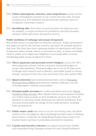 156 THE OPEN BOOK OF SOCIAL INNOVATION
350)	 Public subscriptions, lotteries, and competitions provide another
source of funding for activities at one remove from the state. In some
countries (e.g. New Zealand), lotteries provide a primary source of
funding for community ventures.
351)	 Socialising risk. New forms of social insurance for long term care –
for example, to create incentives for providers to develop innovative
solutions which will reduce demand for services.
Public mediums of exchange and means of payment
Most public finance is undertaken in national currencies. Public procurement
and wages are paid in the relevant currency, and taxes are similarly raised in
that form. But there have been a growing number of experiments with forms
of payments which include tokens, or incentives in kind, or which consolidate
citizens’ public sector rights and obligations in personal public accounts,
transferring public means of payment to them.
352)	 Direct payments and personal service budgets, such as the UK’s
direct payments scheme, and the extension of personal budgets to
people with disabilities. Personal budgets are in use in US states such
as Oregon and countries such as Sweden, and enable people to choose,
arrange, and pay for their own care and services (see also method 183).
353)	 Quasi-currencies and environmental permits, such as Packaging
Recovery Notes (PRNs) and emissions trading certificates, but also
including targets, rewards, and penalties.
354)	 Personal public accounts for credits and debits such as the Danish
NemKonto Easy Account. Here, Danish citizens and companies nominate
one of their bank accounts as their NemKonto Account into which all
payments to and from public institutions are directly transferred. Such
accounts would enable the design of new public products, including
loans and payments.
355)	 Public smart cards have been in use for over twenty years, and allow
services to be reconfigured, often prompting innovative ways of thinking
about services. Cards like the Hong Kong Octopus transit card or the
London Oyster card have considerable potential for expansion.
356)	 Loyalty and incentive schemes can support and promote healthy
and sustainable living. Examples include the joint Young Foundation/
1
 