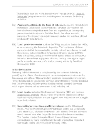 SUPPORT IN THE PUBLIC SECTOR 157
Birmingham East and North Primary Care Trust (BEN PCT) ‘Healthy
Incentives’ programme which provides points as rewards for healthy
activities.
357)	 Payment to citizens in the form of tokens, such as the French ticket
restaurants (a luncheon voucher scheme) in which the vouchers can
now also be exchanged for fresh fruit and vegetables, or the recycling
payments made in tokens in Curitiba, Brazil, that allow a certain
number of free journeys on public transport and/or the purchase of food
produced by local farmers.
358)	 Local public currencies such as the Wörgl in Austria during the 1930s,
or more recently, the Patacón in Argentina. The key feature of these
currencies is that the municipality or state not only pays labour through
these notes, but accepts them for payment of taxes. In July 2009 the
state of California, facing a severe budget deficit, agreed to accept IOUs
issued to its creditors in payment of taxes, thereby creating the largest
public secondary currency, of a kind previously vetoed by President
Roosevelt in 1933.
Public investment
Financing public investment is complicated by the common difficulty in
quantifying the effects of an investment, or capturing returns that are multi-
dimensional and diffuse. This particularly applies to preventative investment.
Private funding can be used where there are clear streams of revenue resulting
from the investment, with the public funding element covering the wider
social impact elements of an investment – and reducing risk.
359)	 Local bonds, including Tax Increment Financing (TIF) and Business
Improvement Districts (BIDs). These create flows of resources at the
local and very local levels, and can support new functions at arm’s length
from the local state.
360)	 Generating revenue from public investment on the US railroad
model. Prior to investment, property rights are vested in a Community
Land Trust (CLT) or public body which then benefits from the increased
rental value of sites after the public investment has been undertaken.
The Greater London Enterprise Board financed its operational
expenditures for many years through the sale of industrial property it
had bought during the recession of the early 1980s.
1
 