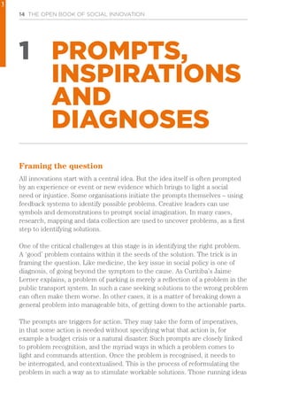 14 THE OPEN BOOK OF SOCIAL INNOVATION
1 PROMPTS,
INSPIRATIONS
AND
DIAGNOSES
Framing the question
All innovations start with a central idea. But the idea itself is often prompted
by an experience or event or new evidence which brings to light a social
need or injustice. Some organisations initiate the prompts themselves – using
feedback systems to identify possible problems. Creative leaders can use
symbols and demonstrations to prompt social imagination. In many cases,
research, mapping and data collection are used to uncover problems, as a first
step to identifying solutions.
One of the critical challenges at this stage is in identifying the right problem.
A ‘good’ problem contains within it the seeds of the solution. The trick is in
framing the question. Like medicine, the key issue in social policy is one of
diagnosis, of going beyond the symptom to the cause. As Curitiba’s Jaime
Lerner explains, a problem of parking is merely a reflection of a problem in the
public transport system. In such a case seeking solutions to the wrong problem
can often make them worse. In other cases, it is a matter of breaking down a
general problem into manageable bits, of getting down to the actionable parts.
The prompts are triggers for action. They may take the form of imperatives,
in that some action is needed without specifying what that action is, for
example a budget crisis or a natural disaster. Such prompts are closely linked
to problem recognition, and the myriad ways in which a problem comes to
light and commands attention. Once the problem is recognised, it needs to
be interrogated, and contextualised. This is the process of reformulating the
problem in such a way as to stimulate workable solutions. Those running ideas
1
 