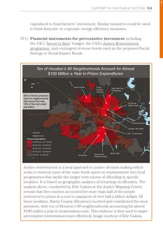 SUPPORT IN THE PUBLIC SECTOR 159
capitalised to fund farmers’ investment. Similar measures could be used
to fund domestic or corporate energy efficiency measures.
371)	 Financial instruments for preventative investment including
the UK’s ‘Invest to Save’ budget, the USA’s Justice Reinvestment
programme, and contingent revenue bonds such as the proposed Social
Savings or Social Impact Bonds.
Justice reinvestment is a local approach to justice decision making which
seeks to reinvest some of the state funds spent on imprisonment into local
programmes that tackle the longer term causes of offending in specific
localities. It is based on geographic analyses of returning ex-offenders. The
analysis above, conducted by Eric Cadora at the Justice Mapping Center,
reveals that five counties accounted for more than half of the people
sentenced to prison at a cost to taxpayers of over half a billion dollars. Of
these localities, Harris County (Houston) received and contributed the most
prisoners, with ten of Houston’s 88 neighbourhoods accounting for almost
$100 million a year in incarceration costs. This evidence is then used to target
preventative interventions more effectively. Image courtesy of Eric Cadora.
1
 