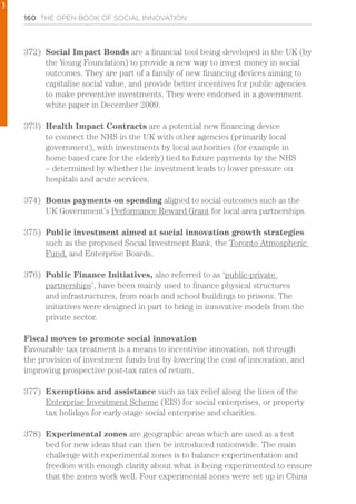 160 THE OPEN BOOK OF SOCIAL INNOVATION
372)	 Social Impact Bonds are a financial tool being developed in the UK (by
the Young Foundation) to provide a new way to invest money in social
outcomes. They are part of a family of new financing devices aiming to
capitalise social value, and provide better incentives for public agencies
to make preventive investments. They were endorsed in a government
white paper in December 2009.
373)	 Health Impact Contracts are a potential new financing device
to connect the NHS in the UK with other agencies (primarily local
government), with investments by local authorities (for example in
home based care for the elderly) tied to future payments by the NHS
– determined by whether the investment leads to lower pressure on
hospitals and acute services.
374)	 Bonus payments on spending aligned to social outcomes such as the
UK Government’s Performance Reward Grant for local area partnerships.
375)	 Public investment aimed at social innovation growth strategies
such as the proposed Social Investment Bank, the Toronto Atmospheric
Fund, and Enterprise Boards.
376)	 Public Finance Initiatives, also referred to as ‘public-private
partnerships’, have been mainly used to finance physical structures
and infrastructures, from roads and school buildings to prisons. The
initiatives were designed in part to bring in innovative models from the
private sector.
Fiscal moves to promote social innovation
Favourable tax treatment is a means to incentivise innovation, not through
the provision of investment funds but by lowering the cost of innovation, and
improving prospective post-tax rates of return.
377)	 Exemptions and assistance such as tax relief along the lines of the
Enterprise Investment Scheme (EIS) for social enterprises, or property
tax holidays for early-stage social enterprise and charities.
378)	 Experimental zones are geographic areas which are used as a test
bed for new ideas that can then be introduced nationwide. The main
challenge with experimental zones is to balance experimentation and
freedom with enough clarity about what is being experimented to ensure
that the zones work well. Four experimental zones were set up in China
1
 