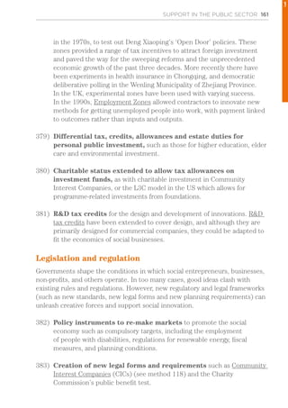 SUPPORT IN THE PUBLIC SECTOR 161
in the 1970s, to test out Deng Xiaoping’s ‘Open Door’ policies. These
zones provided a range of tax incentives to attract foreign investment
and paved the way for the sweeping reforms and the unprecedented
economic growth of the past three decades. More recently there have
been experiments in health insurance in Chongqing, and democratic
deliberative polling in the Wenling Municipality of Zhejiang Province.
In the UK, experimental zones have been used with varying success.
In the 1990s, Employment Zones allowed contractors to innovate new
methods for getting unemployed people into work, with payment linked
to outcomes rather than inputs and outputs.
379)	 Differential tax, credits, allowances and estate duties for
personal public investment, such as those for higher education, elder
care and environmental investment.
380)	 Charitable status extended to allow tax allowances on
investment funds, as with charitable investment in Community
Interest Companies, or the L3C model in the US which allows for
programme-related investments from foundations.
381)	 R&D tax credits for the design and development of innovations. R&D
tax credits have been extended to cover design, and although they are
primarily designed for commercial companies, they could be adapted to
fit the economics of social businesses.
Legislation and regulation
Governments shape the conditions in which social entrepreneurs, businesses,
non-profits, and others operate. In too many cases, good ideas clash with
existing rules and regulations. However, new regulatory and legal frameworks
(such as new standards, new legal forms and new planning requirements) can
unleash creative forces and support social innovation.
382)	 Policy instruments to re-make markets to promote the social
economy such as compulsory targets, including the employment
of people with disabilities, regulations for renewable energy, fiscal
measures, and planning conditions.
383)	 Creation of new legal forms and requirements such as Community
Interest Companies (CICs) (see method 118) and the Charity
Commission’s public benefit test.
1
 