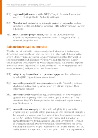 162 THE OPEN BOOK OF SOCIAL INNOVATION
384)	 Legal obligations such as the NHS’s ‘Duty to Promote Innovation’
placed on Strategic Health Authorities (SHAs).
385)	 Planning and tax rules to promote creative economies such as
subsidised rent in art districts, including SoHo in New York and Hackney
in London.
386)	 Asset transfer programmes, such as the UK Government’s
programme to pass buildings and other assets from government to
community organisations.
Raising incentives to innovate
Whether or not innovation becomes embedded within an organisation or
department depends also on whether there is a culture which is supportive
of new ideas. This requires clear signals from leadership that they want to
see experimentation, backed up by incentives and structures of support
that enable this to take place, as well as organisational cultures that support
interaction across organisational boundaries (and time for engagement and
cross-pollination), and protected time for reflection.
387)	 Integrating innovation into personal appraisal for civil servants,
including 360 degree innovation appraisals.
388)	 Innovation capability assessment, such as the ‘capability reviews’
which judge all national departments in the UK and compare their
performance publicly.
389)	 Innovation reports provide regular assessments of how well public
agencies are supporting innovation and adopting innovations from
elsewhere. The UK’s Strategic Health Authorities will report annually
from 2010 onwards.
390)	 Innovation awards play a critical role in highlighting innovative
programmes and projects within government. One prominent example is
the Innovations in American Government Awards programme, organised
by the Ash Institute for Democratic Governance and Innovation at
Harvard University’s John F. Kennedy School of Government. Through
its prestigious annual awards competition, the programme has served
to highlight innovative projects within fields as diverse as youth justice,
environmental management, education, public health and e-governance,
1
 