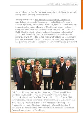 SUPPORT IN THE PUBLIC SECTOR 163
and acted as a catalyst for continued innovation in dealing with some of
society’s most pressing public concerns.
“Many past winners of The Innovations in American Government
Awards have influenced reform and serve as harbingers for today’s
national legislation,” said Stephen Goldsmith, Director of the Innovations
in American Government Program. “Notable past winners include
CompStat, New York City’s crime reduction tool, and One Church One
Child, Illinois’s minority church and adoption agency collaboration.”
Since 1986, the Innovations in American Government Awards have
recognised over 400 public sector initiatives that have led to innovative
practices that benefit citizens. Throughout its history, the programme
has generated a wealth of research based on award-winning government
Ash Center Director, Anthony Saich; Secretary of Housing and Urban
Development, Shaun Donovan; Innovations in Government Director
Stephen Goldsmith; and New York City Acquisition Fund Team at 2008
Innovations in American Government Awards ceremony in Washington, D.C.
New York City’s Acquisition Fund is a $230 million partnership that
finances the purchase of land and buildings for affordable housing. It
was one of the winners of the 2008 Innovations in American Government
Awards. Image courtesy of Sam Kittner.
1
 