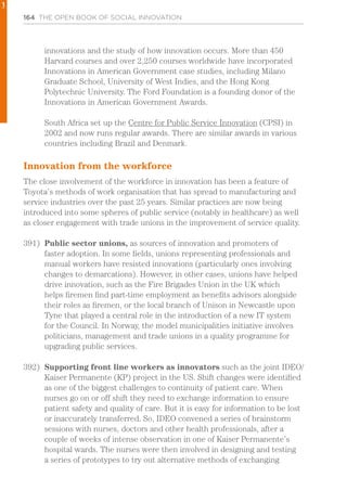 164 THE OPEN BOOK OF SOCIAL INNOVATION
innovations and the study of how innovation occurs. More than 450
Harvard courses and over 2,250 courses worldwide have incorporated
Innovations in American Government case studies, including Milano
Graduate School, University of West Indies, and the Hong Kong
Polytechnic University. The Ford Foundation is a founding donor of the
Innovations in American Government Awards.
South Africa set up the Centre for Public Service Innovation (CPSI) in
2002 and now runs regular awards. There are similar awards in various
countries including Brazil and Denmark.
Innovation from the workforce
The close involvement of the workforce in innovation has been a feature of
Toyota’s methods of work organisation that has spread to manufacturing and
service industries over the past 25 years. Similar practices are now being
introduced into some spheres of public service (notably in healthcare) as well
as closer engagement with trade unions in the improvement of service quality.
391)	 Public sector unions, as sources of innovation and promoters of
faster adoption. In some fields, unions representing professionals and
manual workers have resisted innovations (particularly ones involving
changes to demarcations). However, in other cases, unions have helped
drive innovation, such as the Fire Brigades Union in the UK which
helps firemen find part-time employment as benefits advisors alongside
their roles as firemen, or the local branch of Unison in Newcastle upon
Tyne that played a central role in the introduction of a new IT system
for the Council. In Norway, the model municipalities initiative involves
politicians, management and trade unions in a quality programme for
upgrading public services.
392)	 Supporting front line workers as innovators such as the joint IDEO/
Kaiser Permanente (KP) project in the US. Shift changes were identified
as one of the biggest challenges to continuity of patient care. When
nurses go on or off shift they need to exchange information to ensure
patient safety and quality of care. But it is easy for information to be lost
or inaccurately transferred. So, IDEO convened a series of brainstorm
sessions with nurses, doctors and other health professionals, after a
couple of weeks of intense observation in one of Kaiser Permanente’s
hospital wards. The nurses were then involved in designing and testing
a series of prototypes to try out alternative methods of exchanging
1
 