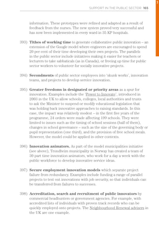 SUPPORT IN THE PUBLIC SECTOR 165
information. These prototypes were refined and adapted as a result of
feedback from the nurses. The new system proved very successful and
has now been implemented in every ward in 35 KP hospitals.
393)	 Tithes of working time to generate collaborative public innovation – an
extension of the Google model where engineers are encouraged to spend
20 per cent of their time developing their own projects. The parallels
in the public sector include initiatives making it easier for teachers or
lecturers to take sabbaticals (as in Canada), or freeing up time for public
sector workers to volunteer for socially innovative projects.
394)	 Secondments of public sector employees into ‘skunk works’, innovation
teams, and projects to develop service innovation.
395)	 Greater freedoms in designated or priority areas as a spur for
innovation. Examples include the ‘Power to Innovate’, introduced in
2003 in the UK to allow schools, colleges, local authorities and trusts
to ask the Minister to suspend or modify educational legislation that
was holding back innovative approaches to raising standards. In this
case, the impact was relatively modest – in the first five years of the
programme, 24 orders were made affecting 199 schools. They were
limited to issues such as the timing of school sessions (half of them),
changes in school governance – such as the size of the governing body or
pupil representation (one third), and the provision of free school meals.
However, the model could be applied in other contexts.
396)	 Innovation animators. As part of the model municipalities initiative
(see above), Trondheim municipality in Norway has created a team of
30 part time innovation animators, who work for a day a week with the
public workforce to develop innovative service ideas.
397)	 Secure employment innovation models which separate project
failure from redundancy. Examples include funding a range of parallel
projects to test out innovations with job security, so that individuals can
be transferred from failures to successes.
398)	 Accreditation, search and recruitment of public innovators by
commercial headhunters or government agencies. For example, with
accredited lists of individuals with proven track records who can be
quickly employed onto projects. The Neighbourhood Renewal advisers in
the UK are one example.
1
 