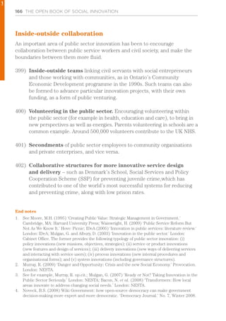 166 THE OPEN BOOK OF SOCIAL INNOVATION
Inside-outside collaboration
An important area of public sector innovation has been to encourage
collaboration between public service workers and civil society, and make the
boundaries between them more fluid.
399)	 Inside-outside teams linking civil servants with social entrepreneurs
and those working with communities, as in Ontario’s Community
Economic Development programme in the 1990s. Such teams can also
be formed to advance particular innovation projects, with their own
funding, as a form of public venturing.
400)	 Volunteering in the public sector. Encouraging volunteering within
the public sector (for example in health, education and care), to bring in
new perspectives as well as energies. Parents volunteering in schools are a
common example. Around 500,000 volunteers contribute to the UK NHS.
401)	 Secondments of public sector employees to community organisations
and private enterprises, and vice versa.
402)	 Collaborative structures for more innovative service design
and delivery – such as Denmark’s School, Social Services and Policy
Cooperation Scheme (SSP) for preventing juvenile crime,which has
contributed to one of the world’s most successful systems for reducing
and preventing crime, along with low prison rates.
End notes
1.	 See Moore, M.H. (1995) ‘Creating Public Value: Strategic Management in Government.’
Cambridge, MA: Harvard University Press; Wainwright, H. (2009) ‘Public Service Reform But
Not As We Know It.’ Hove: Picnic; IDeA (2005) ‘Innovation in public services: literature review.’
London: IDeA; Mulgan, G. and Albury, D. (2003) ‘Innovation in the public sector.’ London:
Cabinet Office. The former provides the following typology of public sector innovation: (i)
policy innovations (new missions, objectives, strategies); (ii) service or product innovations
(new features and design of services); (iii) delivery innovations (new ways of delivering services
and interacting with service users); (iv) process innovations (new internal procedures and
organisational forms); and (v) system innovations (including governance structures).
2.	 Murray, R. (2009) ‘Danger and Opportunity: Crisis and the new Social Economy.’ Provocation.
London: NESTA.
3.	 See for example, Murray, R. op.cit.; Mulgan, G. (2007) ‘Ready or Not? Taking Innovation in the
Public Sector Seriously.’ London: NESTA; Bacon, N. et al. (2008) ‘Transformers: How local
areas innovate to address changing social needs.’ London: NESTA.
4.	 Noveck, B.S. (2008) Wiki Government: how open-source democracy can make government
decision-making more expert and more democratic. ‘Democracy Journal.’ No. 7, Winter 2008.
1
 