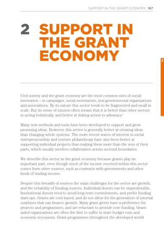 SUPPORT IN THE GRANT ECONOMY 167
2 SUPPORT IN
THE GRANT
ECONOMY
Civil society and the grant economy are the most common sites of social
innovation – in campaigns, social movements, non-governmental organisations
and associations. By its nature this sector tends to be fragmented and small in
scale. But its sense of mission often means that it is better than other sectors
in acting holistically, and better at linking action to advocacy.1
Many new methods and tools have been developed to support and grow
promising ideas. However, this sector is generally better at creating ideas
than changing whole systems. The more recent waves of interest in social
entrepreneurship and venture philanthropy have also been better at
supporting individual projects than making them more than the sum of their
parts, which usually involves collaboration across sectoral boundaries.
We describe this sector as the grant economy because grants play an
important part, even though much of the income received within this sector
comes from other sources, such as contracts with governments and other
kinds of trading income.
Despite this breadth of sources the main challenges for the sector are growth,
and the reliability of funding sources. Individual donors can be unpredictable.
Institutional donors tend to avoid long term commitments, and prefer funding
start-ups. Grants are cost based, and do not allow for the generation of internal
surpluses that can finance growth. Many grant givers have a preference for
projects and programmes, and are reluctant to provide core funding. Grant-
aided organisations are often the first to suffer in state budget cuts and
economic recessions. Grant programmes throughout the developed world
2
 