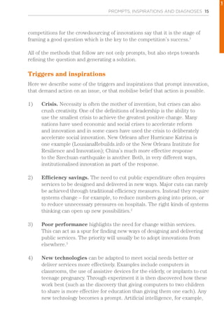 PROMPTS, INSPIRATIONS AND DIAGNOSES 15
competitions for the crowdsourcing of innovations say that it is the stage of
framing a good question which is the key to the competition’s success.1
All of the methods that follow are not only prompts, but also steps towards
refining the question and generating a solution.
Triggers and inspirations
Here we describe some of the triggers and inspirations that prompt innovation,
that demand action on an issue, or that mobilise belief that action is possible.
1)	 Crisis. Necessity is often the mother of invention, but crises can also
crush creativity. One of the definitions of leadership is the ability to
use the smallest crisis to achieve the greatest positive change. Many
nations have used economic and social crises to accelerate reform
and innovation and in some cases have used the crisis to deliberately
accelerate social innovation. New Orleans after Hurricane Katrina is
one example (LousianaRebuilds.info or the New Orleans Institute for
Resilience and Innovation); China’s much more effective response
to the Szechuan earthquake is another. Both, in very different ways,
institutionalised innovation as part of the response.
2)	 Efficiency savings. The need to cut public expenditure often requires
services to be designed and delivered in new ways. Major cuts can rarely
be achieved through traditional efficiency measures. Instead they require
systems change – for example, to reduce numbers going into prison, or
to reduce unnecessary pressures on hospitals. The right kinds of systems
thinking can open up new possibilities.2
3)	 Poor performance highlights the need for change within services.
This can act as a spur for finding new ways of designing and delivering
public services. The priority will usually be to adopt innovations from
elsewhere.3
4)	 New technologies can be adapted to meet social needs better or
deliver services more effectively. Examples include computers in
classrooms, the use of assistive devices for the elderly, or implants to cut
teenage pregnancy. Through experiment it is then discovered how these
work best (such as the discovery that giving computers to two children
to share is more effective for education than giving them one each). Any
new technology becomes a prompt. Artificial intelligence, for example,
1
 