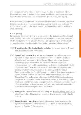 SUPPORT IN THE GRANT ECONOMY 169
and enterprises works best, or how to stage funding to maximum effect.
We anticipate rapid evolution in this space as philanthropists develop more
sophisticated hybrid tools that can combine grants, loans, and equity.
Here, we focus on grants and the relationship between donors and recipients.
For more methods see ‘commissioning and procurement’ (see methods 170-
183) for ways in which the public sector can support innovation within the
grant economy.
Grant giving
Increasingly, donors are trying to avoid some of the limitations of traditional
grant funding. Some are using prize funds to catalyse innovations and others
are treating grants more like investments – alongside project involvement,
technical support, continuous funding, and the coverage of core costs.4
403)	 Direct funding for individuals, including the grants given by UnLtd,
The Skoll Foundation, and Ashoka.
404)	 Award and recognition prizes are intended to celebrate or mark
a person or organisation’s achievement. These tend to be awarded
after the fact, such as the Nobel Prizes. These prizes have become
increasingly popular over the last decade for rewarding social
entrepreneurs, non-profit organisations, and others working in the field
of philanthropy. There are now some 25 philanthropic organisations
offering awards worldwide, such as the Skoll Awards for Social
Entrepreneurship, the Social Entrepreneur of the Year Award (organised
by the Schwab Foundation for Social Entrepreneurship), and the
MacArthur Fellows Program which grants $500,000 to recipients over
five years. Such awards can be an effective means of distributing funds
to already established social entrepreneurs.5
A criticism sometimes made
of these methods is that they tend to favour internationally networked
individuals rather than grass roots innovators.
405)	 Fast grants such as those distributed by the Sobrato Family Foundation
which has reduced bureaucracy to ensure that grantees receive funds
quickly.
406)	 Term-limited charities are required to spend down assets within
a particular timeframe. One example is the John M. Olin Foundation,
another is Atlantic Philanthropies.
2
 