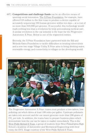 170 THE OPEN BOOK OF SOCIAL INNOVATION
The Progressive Automotive X Prize: teams must produce a low-carbon, low-
polluting car which drives at least 100 miles per gallon. Upstream pollutants
are taken into account and the car cannot generate more than 200 grams of
CO2
per mile. In addition, the teams have to prepare business plans which
demonstrate how the car can be taken to market immediately. This is the
West Philly Hybrid X Team, a group of students from West Philadelphia High
School’s Academy of Automotive and Mechanical Engineering with their
entry, the EVX. Image courtesy of the West Philly Hybrid X Team.
407)	 Competitions and challenge funds can be an effective means of
spurring social innovation. The X Prize Foundation, for example, have
offered $10 million to the first team to produce a device capable of
accurately sequencing 100 human genomes within ten days – at a cost of
no more than $10,000 per genome. If successful, this technology would
mark nothing less than a revolution by truly personalising medical care.
A similar revolution in the car industry is the hope for the Progressive
Automotive X Prize. Below is one of the registered entries.
Recently, the X Prize Foundation have partnered with the Bill and
Melinda Gates Foundation to tackle difficulties in treating tuberculosis
and a new two stage Village Utility X Prize aims to bring drinking water,
renewable energy, and connectivity to villages in the developing world.
2
 