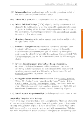 SUPPORT IN THE GRANT ECONOMY 171
408)	 Intermediaries who allocate grants for specific projects on behalf of
the donor, for example in the cultural sector.
409)	 Micro R&D grants for concept development and prototyping.
410)	 Initial Public Offerings (IPOs) originally used by companies to sell
shares to the public, are now used by non-profit organisations to secure
longer-term funding with a detailed pledge to provide a social return on
the ‘investment’. This technique is employed by Do Something, College
Summit, and Teach for America.
411)	 Grants as investment including tapered grant funding, public equity,
and preference shares.
412)	 Grants as complements to innovation investment packages. Grant
funding for off-balance sheet expenditure, for example Cordaid’s
investment and development packages for commodity development
projects, or the UK’s Department for International Development (DFID)
Frich grant programme for UK market development for African supply
chains.
413)	 Inverse tapering: grant growth based on performance.
Organisations that advise donors and funders how to give more
effectively and closely monitor the performance of the charities with
which they are engaged. New Philanthropy Capital in the UK and
Geneva Global in the US perform this role.
414)	 Giving and social investment circles such as the Funding Network,
United Way, Social Venture Network, or the North Virginian Giving
Circle of HOPE (Helping Other People Everydy). The last of these has
over 100 members, who in four years have awarded over $200,000, and
contributed 3,500 hours of voluntary time to community projects.
415)	 Social innovation partnerships: tax holidays and contributions in kind.
Improving the grant relationship
There are a range of intermediaries and online platforms which are attempting
to improve the relationship between those giving and those receiving grants,
often by linking the two together in more efficient and effective ways. In this
field, the web offers new ways to cut costs and widen connections. Websites
like Kiva, which connect donors with social entrepreneurs, have already been
2
 