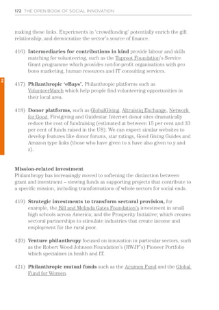 172 THE OPEN BOOK OF SOCIAL INNOVATION
making these links. Experiments in ‘crowdfunding’ potentially enrich the gift
relationship, and democratise the sector’s source of finance.
416)	 Intermediaries for contributions in kind provide labour and skills
matching for volunteering, such as the Taproot Foundation’s Service
Grant programme which provides not-for-profit organisations with pro
bono marketing, human resources and IT consulting services.
417)	 Philanthropic ‘eBays’. Philanthropic platforms such as
VolunteerMatch which help people find volunteering opportunities in
their local area.
418)	 Donor platforms, such as GlobalGiving, Altruistiq Exchange, Network
for Good, Firstgiving and Guidestar. Internet donor sites dramatically
reduce the cost of fundraising (estimated at between 15 per cent and 33
per cent of funds raised in the US). We can expect similar websites to
develop features like donor forums, star ratings, Good Giving Guides and
Amazon type links (those who have given to x have also given to y and
z).
Mission-related investment
Philanthropy has increasingly moved to softening the distinction between
grant and investment – viewing funds as supporting projects that contribute to
a specific mission, including transformations of whole sectors for social ends.
419)	 Strategic investments to transform sectoral provision, for
example, the Bill and Melinda Gates Foundation’s investment in small
high schools across America; and the Prosperity Initiative; which creates
sectoral partnerships to stimulate industries that create income and
employment for the rural poor.
420)	 Venture philanthropy focused on innovation in particular sectors, such
as the Robert Wood Johnson Foundation’s (RWJF’s) Pioneer Portfolio
which specialises in health and IT.
421)	 Philanthropic mutual funds such as the Acumen Fund and the Global
Fund for Women.
2
 