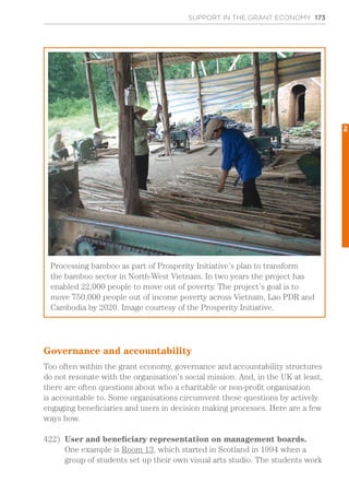 SUPPORT IN THE GRANT ECONOMY 173
Governance and accountability
Too often within the grant economy, governance and accountability structures
do not resonate with the organisation’s social mission. And, in the UK at least,
there are often questions about who a charitable or non-profit organisation
is accountable to. Some organisations circumvent these questions by actively
engaging beneficiaries and users in decision making processes. Here are a few
ways how.
422)	 User and beneficiary representation on management boards.
One example is Room 13, which started in Scotland in 1994 when a
group of students set up their own visual arts studio. The students work
Processing bamboo as part of Prosperity Initiative’s plan to transform
the bamboo sector in North-West Vietnam. In two years the project has
enabled 22,000 people to move out of poverty. The project’s goal is to
move 750,000 people out of income poverty across Vietnam, Lao PDR and
Cambodia by 2020. Image courtesy of the Prosperity Initiative.
2
 