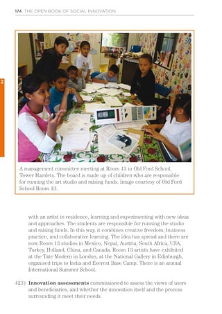 174 THE OPEN BOOK OF SOCIAL INNOVATION
A management committee meeting at Room 13 in Old Ford School,
Tower Hamlets. The board is made up of children who are responsible
for running the art studio and raising funds. Image courtesy of Old Ford
School Room 13.
with an artist in residence, learning and experimenting with new ideas
and approaches. The students are responsible for running the studio
and raising funds. In this way, it combines creative freedom, business
practice, and collaborative learning. The idea has spread and there are
now Room 13 studios in Mexico, Nepal, Austria, South Africa, USA,
Turkey, Holland, China, and Canada. Room 13 artists have exhibited
at the Tate Modern in London, at the National Gallery in Edinburgh,
organised trips to India and Everest Base Camp. There is an annual
International Summer School.
423)	 Innovation assessments commissioned to assess the views of users
and beneficiaries, and whether the innovation itself and the process
surrounding it meet their needs.
2
 