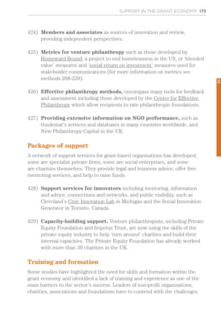 SUPPORT IN THE GRANT ECONOMY 175
424)	 Members and associates as sources of innovation and review,
providing independent perspectives.
425)	 Metrics for venture philanthropy such as those developed by
Homeward Bound, a project to end homelessness in the US, or ‘blended
value’ measures and ‘social return on investment’ measures used for
stakeholder communications (for more information on metrics see
methods 208-229).
426)	 Effective philanthropy methods, encompass many tools for feedback
and assessment including those developed by the Center for Effective
Philanthropy which allow recipients to rate philanthropic foundations.
427)	 Providing extensive information on NGO performance, such as
Guidestar’s services and databases in many countries worldwide, and
New Philanthropy Capital in the UK.
Packages of support
A network of support services for grant-based organisations has developed,
some are specialist private firms, some are social enterprises, and some
are charities themselves. They provide legal and business advice, offer free
mentoring services, and help to raise funds.
428)	 Support services for innovators including mentoring, information
and advice, connections and networks, and public visibility, such as
Cleveland’s Civic Innovation Lab in Michigan and the Social Innovation
Generator in Toronto, Canada.
429)	 Capacity-building support. Venture philanthropists, including Private
Equity Foundation and Impetus Trust, are now using the skills of the
private equity industry to help ‘turn around’ charities and build their
internal capacities. The Private Equity Foundation has already worked
with more than 30 charities in the UK.
Training and formation
Some studies have highlighted the need for skills and formation within the
grant economy and identified a lack of training and experience as one of the
main barriers to the sector’s success. Leaders of non-profit organisations,
charities, associations and foundations have to contend with the challenges
2
 