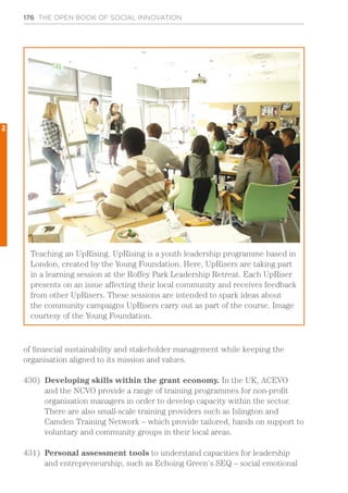 176 THE OPEN BOOK OF SOCIAL INNOVATION
of financial sustainability and stakeholder management while keeping the
organisation aligned to its mission and values.
430)	 Developing skills within the grant economy. In the UK, ACEVO
and the NCVO provide a range of training programmes for non-profit
organisation managers in order to develop capacity within the sector.
There are also small-scale training providers such as Islington and
Camden Training Network – which provide tailored, hands on support to
voluntary and community groups in their local areas.
431)	 Personal assessment tools to understand capacities for leadership
and entrepreneurship, such as Echoing Green’s SEQ – social emotional
Teaching an UpRising. UpRising is a youth leadership programme based in
London, created by the Young Foundation. Here, UpRisers are taking part
in a learning session at the Roffey Park Leadership Retreat. Each UpRiser
presents on an issue affecting their local community and receives feedback
from other UpRisers. These sessions are intended to spark ideas about
the community campaigns UpRisers carry out as part of the course. Image
courtesy of the Young Foundation.
2
 