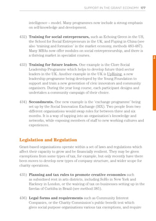 SUPPORT IN THE GRANT ECONOMY 177
intelligence – model. Many programmes now include a strong emphasis
on self-knowledge and development.
432)	 Training for social entrepreneurs, such as Echoing Green in the US,
the School for Social Entrepreneurs in the UK, and Fuping in China (see
also ‘training and formation’ in the market economy, methods 483-487).
Many MBAs now offer modules on social entrepreneurship, and there is
a thriving market in specialist courses.
433)	 Training for future leaders. One example is the Clore Social
Leadership Programme which helps to develop future third sector
leaders in the UK. Another example in the UK is UpRising, a new
leadership programme being developed by the Young Foundation to
support and train a new generation of civic innovators and community
organisers. During the year long course, each participant designs and
undertakes a community campaign of their choice.
434)	 Secondments. One new example is the ‘exchange programme’ being
set up by the Social Innovation Exchange (SIX). Two people from two
different organisations would swap roles for between three and six
months. It is a way of tapping into an organisation’s knowledge and
networks, while exposing members of staff to new working cultures and
experiences.
Legislation and Regulation
Grant-based organisations operate within a set of laws and regulations which
affect their capacity to grow and be financially resilient. They may be given
exemptions from some types of tax, for example, but only recently have there
been moves to develop new types of company structure, and wider scope for
charity operations.
435)	 Planning and tax rules to promote creative economies such
as subsidised rent in arts districts, including SoHo in New York and
Hackney in London, or the waiving of tax on businesses setting up in the
favelas of Curitiba in Brazil (see method 385).
436)	 Legal forms and requirements such as Community Interest
Companies, or the Charity Commission’s public benefit test which
gives social purpose organisations various tax exemptions, and require
2
 