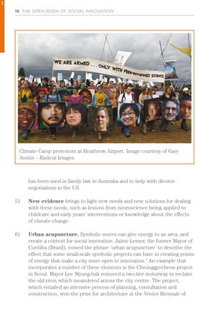 16 THE OPEN BOOK OF SOCIAL INNOVATION
has been used in family law in Australia and to help with divorce
negotiations in the US.
5)	 New evidence brings to light new needs and new solutions for dealing
with these needs, such as lessons from neuroscience being applied to
childcare and early years’ interventions or knowledge about the effects
of climate change.
6)	 Urban acupuncture. Symbolic moves can give energy to an area, and
create a context for social innovation. Jaime Lerner, the former Mayor of
Curitiba (Brazil), coined the phrase ‘urban acupuncture’ to describe the
effect that some small-scale symbolic projects can have in creating points
of energy that make a city more open to innovation.4
An example that
incorporates a number of these elements is the Cheonggyecheon project
in Seoul. Mayor Lee Myung-bak removed a two-tier motorway to reclaim
the old river, which meandered across the city centre. The project,
which entailed an intensive process of planning, consultation and
construction, won the prize for architecture at the Venice Biennale of
Climate Camp protestors at Heathrow Airport. Image courtesy of Gary
Austin – Radical Images.
1
 