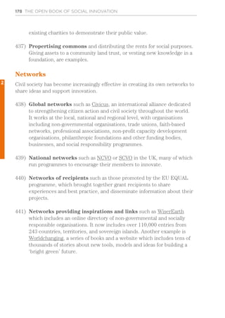 178 THE OPEN BOOK OF SOCIAL INNOVATION
existing charities to demonstrate their public value.
437)	 Propertising commons and distributing the rents for social purposes.
Giving assets to a community land trust, or vesting new knowledge in a
foundation, are examples.
Networks
Civil society has become increasingly effective in creating its own networks to
share ideas and support innovation.
438)	 Global networks such as Civicus, an international alliance dedicated
to strengthening citizen action and civil society throughout the world.
It works at the local, national and regional level, with organisations
including non-governmental organisations, trade unions, faith-based
networks, professional associations, non-profit capacity development
organisations, philanthropic foundations and other funding bodies,
businesses, and social responsibility programmes.
439)	 National networks such as NCVO or SCVO in the UK, many of which
run programmes to encourage their members to innovate.
440)	 Networks of recipients such as those promoted by the EU EQUAL
programme, which brought together grant recipients to share
experiences and best practice, and disseminate information about their
projects.
441)	 Networks providing inspirations and links such as WiserEarth
which includes an online directory of non-governmental and socially
responsible organisations. It now includes over 110,000 entries from
243 countries, territories, and sovereign islands. Another example is
Worldchanging, a series of books and a website which includes tens of
thousands of stories about new tools, models and ideas for building a
‘bright green’ future.
2
 