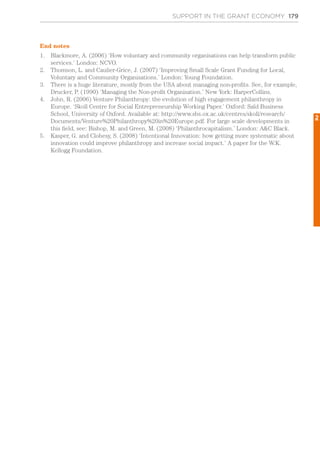 SUPPORT IN THE GRANT ECONOMY 179
End notes
1.	 Blackmore, A. (2006) ‘How voluntary and community organisations can help transform public
services.’ London: NCVO.
2.	 Thomson, L. and Caulier-Grice, J. (2007) ‘Improving Small Scale Grant Funding for Local,
Voluntary and Community Organisations.’ London: Young Foundation.
3.	 There is a huge literature, mostly from the USA about managing non-profits. See, for example,
Drucker, P. (1990) ‘Managing the Non-profit Organisation.’ New York: HarperCollins.
4.	 John, R. (2006) Venture Philanthropy: the evolution of high engagement philanthropy in
Europe. ‘Skoll Centre for Social Entrepreneurship Working Paper.’ Oxford: Saïd Business
School, University of Oxford. Available at: http://www.sbs.ox.ac.uk/centres/skoll/research/
Documents/Venture%20Philanthropy%20in%20Europe.pdf. For large scale developments in
this field, see: Bishop, M. and Green, M. (2008) ‘Philanthrocapitalism.’ London: A&C Black.
5.	 Kasper, G. and Clohesy, S. (2008) ‘Intentional Innovation: how getting more systematic about
innovation could improve philanthropy and increase social impact.’ A paper for the W.K.
Kellogg Foundation.
2
 