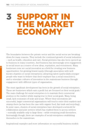 180 THE OPEN BOOK OF SOCIAL INNOVATION
3 SUPPORT IN
THE MARKET
ECONOMY
The boundaries between the private sector and the social sector are breaking
down for many reasons. They include the continued growth of social industries
– such as health, education and care. Social provision has also been opened up
to business in many countries. And business has increasingly seen engagement
in social issues as a source of new ideas, reputation, and recruitment. Many
businesses now see social innovation as a field for creating new business
opportunities: for growing brand equity (through association with well
known charities or social enterprises); attracting talent (particularly younger
people who want to believe that their employer has a social conscience);
and to stimulate cultures of innovation in the mainstream business through
engagement with different types of organisation.
The most significant development has been in the growth of social enterprises.
These are businesses which earn a profit but are focussed on their social goals.1
The main challenge for social enterprises is to maintain their commercial
position in the market whilst staying true to their social goals. Many, being
small, lack economies of scale and scope. Where their innovations are
successful, larger commercial organisations will tend to enter their markets and
swamp them (as has been the case with organic food, fair trade and recycling).
In some cases, clusters of social enterprises have developed a network for
collaboration and joint services which has enabled them to access services
– normally available only to large firms – while remaining small themselves.
Increasingly though, there are examples of social enterprises establishing
themselves in the mainstream.
Inspirational examples and more information on successful business models
3
 