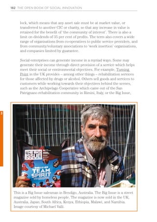 182 THE OPEN BOOK OF SOCIAL INNOVATION
lock, which means that any asset sale must be at market value, or
transferred to another CIC or charity, so that any increase in value is
retained for the benefit of ‘the community of interest’. There is also a
limit on dividends of 35 per cent of profits. The term also covers a wide
range of organisations from co-operatives to public service providers, and
from community/voluntary associations to ‘work insertion’ organisations,
and companies limited by guarantee.
Social enterprises can generate income in a myriad ways. Some may
generate their income through direct provision of a service which helps
meet their social or environmental objectives. For example, Turning
Point in the UK provides – among other things – rehabilitation services
for those affected by drugs or alcohol. Others sell goods and services to
customers while working towards their objectives behind the scenes,
such as the Archipelago Cooperative which came out of the San
Patrignano rehabilitation community in Rimini, Italy, or the Big Issue,
This is a Big Issue salesman in Bendigo, Australia. The Big Issue is a street
magazine sold by homeless people. The magazine is now sold in the UK,
Australia, Japan, South Africa, Kenya, Ethiopia, Malawi, and Namibia.
Image courtesy of Michael Valli.
3
 