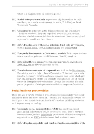 SUPPORT IN THE MARKET ECONOMY 183
which is a magazine sold by homeless people.
443)	 Social enterprise mutuals as providers of joint services for their
members, such as the service consortia in the, Third Italy, or Work
Ventures in Australia.
444)	 Consumer co-ops such as the Japanese food co-ops which have
13 million members. They are organised around box distribution
schemes, which have enabled them in some cases to outcompete local
supermarkets and force their closure.
445)	 Hybrid businesses with social missions built into governance,
such as Banca Intesa, the Co-operative Bank and Welsh Water.
446)	 For-profit development of new social models, for example welfare-
to-work services, prisoner rehabilitation or disability services.
447)	 Extending the co-operative economy in production, including
MONDRAGON and Peruvian coffee co-ops.
448)	 Foundations as owners of corporations, such as the Bertelsmann
Foundation and the Robert Bosch Foundation. This model – primarily
found in Germany – creates a different dynamic from those which give
part of a company’s profits to a separate foundation, or the US model
where an entrepreneur becomes rich through one business and then
puts a proportion of their personal wealth into a separate foundation.
Social business partnerships
There are also a variety of ways in which businesses can engage with social
innovation. Some are more ‘hands on’ – such as the provision of services for
social good – and others are more ‘hands off’ – such as providing resources
such as proprietary technology.
449)	 Corporate social responsibility (CSR) that involves a mix of
grant giving, volunteering and, in some cases, social uses of marginal
business assets, such as Salesforce’s provision of software to non-profit
organisations, or TNT’s distribution of food to disaster areas.
450)	 Hybrid business models that combine business capacities with
3
 