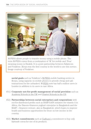 184 THE OPEN BOOK OF SOCIAL INNOVATION
social goals such as Vodafone’s M-PESA mobile banking service in
Kenya, using capacity on mobile phones to provide cheap and safe
transactions for the unbanked. M-PESA now has half a million users in
London in addition to its users in east Africa.
451)	 Corporate not-for-profit management of social provision such as
Academy Schools in the UK and Charter Schools in the US.
452)	 Partnerships between social enterprises and corporations with
not-for-distributed profits such as BASF-GAIN initiative for vitamin A in
Africa, the Danone-Grameen yoghurt enterprise in Bangladesh and the
BASF – Grameen venture, also in Bangladesh, which hopes to improve
health and business opportunities for those on low income in the
country.
453)	 Market commitments such as Cadbury’s commitment to buy only
fairtrade cocoa for one of its products.
M-PESA allows people to transfer money using a mobile phone. The
term M-PESA comes from a combination of ‘M’ for mobile and ‘Pesa’
meaning money in Swahili. It is a joint partnership between Safaricom
and Vodafone. Kenya was the first country in the world to use this service.
Image courtesy of Vodafone.
3
 