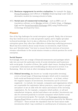 SUPPORT IN THE MARKET ECONOMY 185
454)	 Business engagement in service evaluation, for example the Azim
Premji Foundation (and offshoot of WIPRO) financing large-scale trials of
alternative models for running schools in India.
455)	 Social uses of commercial technology – such as IBM’s use of
translation software on its Meedan website of Arabic blogs, or Dialogue
Café and the Social Innovation Exchange (SIX) using TelePresence
technology developed by Cisco.
Finance
One of the big challenges for social enterprise is growth. Partly, this is because
they face limited access to risk and growth capital, and to highly specialist
technical knowledge, but it is also a reflection of the fact that as social
enterprises grow, they often face difficulties in balancing conflicting pressures.
Much has been written about social returns on investment, triple bottom
lines and ‘blended value’2
but how to ensure that the interests of investors
remains subordinate to the social mission remains a critical question for social
enterprise.
Social finance
Increasingly, there are a range of financial instruments and packages which
take into account the particular needs of social enterprises and businesses
with social goals. A number of these, like public share issues, funding through
co-operative subscription and crowdfunding are discussed in section 4 on
Sustaining. Here we look at other emerging channels of social finance.
456)	 Ethical investing, also known as ‘socially responsible investing’,
covers a broad range of financing strategies which seek to maximise
both social and financial returns on investment – or at least, reduce
the negative impacts of investments. Investments can be screened
negatively – to exclude, for example, companies and organisations which
are responsible for exploitative labour practices, cause harm to people
and planet or are at odds with the values and mission of the investing
organisation. So, for example, companies which pollute, or sell and
manufacture weapons, alcohol and tobacco are avoided. Investments can
also be screened positively to include companies which further social
and environmental goals. For example, the Norwegian Government
Pension Fund follows a series of ethical guidelines issued by the Ministry
of Finance – these include the stipulation that the fund cannot make
investments which ‘may contribute to unethical acts of omissions, such
3
 