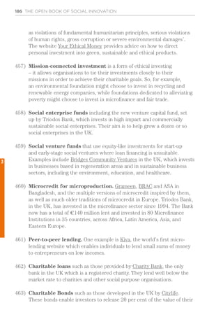 186 THE OPEN BOOK OF SOCIAL INNOVATION
as violations of fundamental humanitarian principles, serious violations
of human rights, gross corruption or severe environmental damages’.
The website Your Ethical Money provides advice on how to direct
personal investment into green, sustainable and ethical products.
457)	 Mission-connected investment is a form of ethical investing
– it allows organisations to tie their investments closely to their
missions in order to achieve their charitable goals. So, for example,
an environmental foundation might choose to invest in recycling and
renewable energy companies, while foundations dedicated to alleviating
poverty might choose to invest in microfinance and fair trade.
458)	 Social enterprise funds including the new venture capital fund, set
up by Triodos Bank, which invests in high impact and commercially
sustainable social enterprises. Their aim is to help grow a dozen or so
social enterprises in the UK.
459)	 Social venture funds that use equity-like investments for start-up
and early-stage social ventures where loan financing is unsuitable.
Examples include Bridges Community Ventures in the UK, which invests
in businesses based in regeneration areas and in sustainable business
sectors, including the environment, education, and healthcare.
460)	 Microcredit for microproduction. Grameen, BRAC and ASA in
Bangladesh, and the multiple versions of microcredit inspired by them,
as well as much older traditions of microcredit in Europe. Triodos Bank,
in the UK, has invested in the microfinance sector since 1994. The Bank
now has a total of €140 million lent and invested in 80 Microfinance
Institutions in 35 countries, across Africa, Latin America, Asia, and
Eastern Europe.
461)	 Peer-to-peer lending. One example is Kiva, the world’s first micro-
lending website which enables individuals to lend small sums of money
to entrepreneurs on low incomes.
462)	 Charitable loans such as those provided by Charity Bank, the only
bank in the UK which is a registered charity. They lend well below the
market rate to charities and other social purpose organisations.
463)	 Charitable Bonds such as those developed in the UK by Citylife.
These bonds enable investors to release 20 per cent of the value of their
3
 