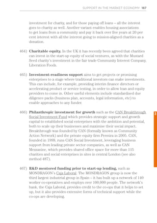 SUPPORT IN THE MARKET ECONOMY 187
investment for charity, and for those paying off loans – all the interest
goes to charity as well. Another variant enables housing associations
to get loans from a community and pay it back over five years at 20 per
cent interest with all the interest going to mission-aligned charities as a
donation.
464)	 Charitable equity. In the UK it has recently been agreed that charities
can invest in the start-up equity of social ventures, as with the Mustard
Seed charity’s investment in the fair trade Community Interest Company,
Liberation Foods.
465)	 Investment-readiness support aims to get projects or promising
enterprises to a stage where traditional investors can make investments.
This can include, for example, providing interim finance directors or
accelerating product or service testing, in order to allow loan and equity
providers to come in. Other useful elements include standardised due
diligence packs (business plan, accounts, legal information, etc) to
enable approaches to any funder.
466)	 Philanthropic investment for growth such as the CAN Breakthrough
Social Investment Fund which provides strategic support and growth
capital to established social enterprises with the ambition and potential,
both to scale up their businesses and maximise their social impact.
Breakthrough was founded by CAN (formally known as Community
Action Network) and the private equity firm Permira in 2005. CAN,
founded in 1998, runs CAN Social Investment, leveraging business
support from leading private sector companies, as well as CAN
Mezzanine, which provides shared office space for more than 115
charities and social enterprises in sites in central London (see also
method 487).
467)	 R&D mentored funding prior to start-up lending, such as
MONDRAGON’s Caja Laboral. The MONDRAGON group is now the
third largest industrial group in Spain – it has built up a network of 140
worker co-operatives and employs over 100,000 people. The network’s
bank, the Caja Laboral, provides credit to the co-ops that it helps to set
up, but it also provides extensive forms of technical support while the
co-ops are developing.
3
 