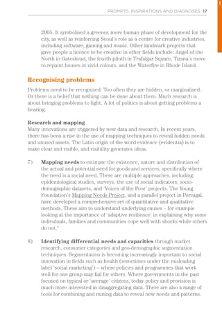 PROMPTS, INSPIRATIONS AND DIAGNOSES 17
2005. It symbolised a greener, more human phase of development for the
city, as well as reinforcing Seoul’s role as a centre for creative industries,
including software, gaming and music. Other landmark projects that
gave people a licence to be creative in other fields include: Angel of the
North in Gateshead, the fourth plinth in Trafalgar Square, Tirana’s move
to repaint houses in vivid colours, and the Waterfire in Rhode Island.
Recognising problems
Problems need to be recognised. Too often they are hidden, or marginalised.
Or there is a belief that nothing can be done about them. Much research is
about bringing problems to light. A lot of politics is about getting problems a
hearing.
Research and mapping
Many innovations are triggered by new data and research. In recent years,
there has been a rise in the use of mapping techniques to reveal hidden needs
and unused assets. The Latin origin of the word evidence (evidentia) is to
make clear and visible, and visibility generates ideas.
7)	 Mapping needs to estimate the existence, nature and distribution of
the actual and potential need for goods and services, specifically where
the need is a social need. There are multiple approaches, including:
epidemiological studies, surveys, the use of social indicators, socio-
demographic datasets, and ‘Voices of the Poor’ projects. The Young
Foundation’s Mapping Needs Project, and a parallel project in Portugal,
have developed a comprehensive set of quantitative and qualitative
methods. These aim to understand underlying causes – for example
looking at the importance of ‘adaptive resilience’ in explaining why some
individuals, families and communities cope well with shocks while others
do not.5
8)	 Identifying differential needs and capacities through market
research, consumer categories and geo-demographic segmentation
techniques. Segmentation is becoming increasingly important to social
innovation in fields such as health (sometimes under the misleading
label ‘social marketing’) – where policies and programmes that work
well for one group may fail for others. Where governments in the past
focused on typical or ‘average’ citizens, today policy and provision is
much more interested in disaggregating data. There are also a range of
tools for combining and mining data to reveal new needs and patterns.
1
 