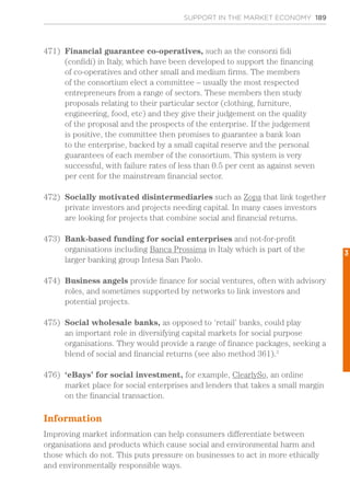 SUPPORT IN THE MARKET ECONOMY 189
471)	 Financial guarantee co-operatives, such as the consorzi fidi
(confidi) in Italy, which have been developed to support the financing
of co-operatives and other small and medium firms. The members
of the consortium elect a committee – usually the most respected
entrepreneurs from a range of sectors. These members then study
proposals relating to their particular sector (clothing, furniture,
engineering, food, etc) and they give their judgement on the quality
of the proposal and the prospects of the enterprise. If the judgement
is positive, the committee then promises to guarantee a bank loan
to the enterprise, backed by a small capital reserve and the personal
guarantees of each member of the consortium. This system is very
successful, with failure rates of less than 0.5 per cent as against seven
per cent for the mainstream financial sector.
472)	 Socially motivated disintermediaries such as Zopa that link together
private investors and projects needing capital. In many cases investors
are looking for projects that combine social and financial returns.
473)	 Bank-based funding for social enterprises and not-for-profit
organisations including Banca Prossima in Italy which is part of the
larger banking group Intesa San Paolo.
474)	 Business angels provide finance for social ventures, often with advisory
roles, and sometimes supported by networks to link investors and
potential projects.
475)	 Social wholesale banks, as opposed to ‘retail’ banks, could play
an important role in diversifying capital markets for social purpose
organisations. They would provide a range of finance packages, seeking a
blend of social and financial returns (see also method 361).3
476)	 ‘eBays’ for social investment, for example, ClearlySo, an online
market place for social enterprises and lenders that takes a small margin
on the financial transaction.
Information
Improving market information can help consumers differentiate between
organisations and products which cause social and environmental harm and
those which do not. This puts pressure on businesses to act in more ethically
and environmentally responsible ways.
3
 