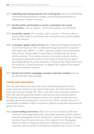 190 THE OPEN BOOK OF SOCIAL INNOVATION
477)	 Labelling and rating systems for social goods such as food labelling,
environmental performance ratings, and publishing information on
organisations’ carbon footprints.
478)	 Social marks and brands to secure a premium for social
innovation, such as ‘organic’, ‘Forest Stewardship’ and ‘Fairtrade’.
479)	 Local kite marks. For example, a GP’s practice in Tiverton, Devon,
awards a kite mark to local shops and restaurants that provide healthy
food and services.
480)	 Consumer guides and reviews. Since Raymond Postgate founded the
‘Good Food Guide’ in 1951 and Michael Young founded the Consumer
Association and ‘Which?’ in 1957, consumer guides and commentaries
have become commonplace in all sections of publishing, the media,
and the internet. They remain critical to the social economy, both in
assessing products and services on the basis of social criteria, and in
providing publicity to social enterprises. Countries like Cyprus have used
the model of a ‘Good Food Guide’ to upgrade the quality of the island’s
food and restaurant industry.
481)	 Social movement campaigns around corporate conduct such as
the Nestlé baby milk campaign.
Cards and currencies
Over the past thirty years there has been a widespread growth of store
cards and points systems in the commercial sector. Air miles and Nectar
points are now part of daily life. They create their own protected economies
with discounts for particular products and services from specified places.
The growth of parallel mechanisms to favour the social economy has been
primarily geared at promoting the local economy. There remains scope for a
considerable expansion of these methods to promote social and environmental
goods and services.
482)	 Local trading currencies. There are now an estimated 2,500 local
currencies operating world wide, particularly payment-voucher systems
that are exchangeable for the mainstream currency. In Europe, Germany
has more than 20 such currencies. One example is the Chiemgauer
which circulates in Prien am Chiemsee in Bavaria. It is sold for an
equivalent amount of Euros through local charities who receive a 3 per
3
 