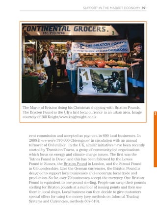 SUPPORT IN THE MARKET ECONOMY 191
cent commission and accepted as payment in 600 local businesses. In
2008 there were 370,000 Chiemgauer in circulation with an annual
turnover of Ch3 million. In the UK, similar initiatives have been recently
started by Transition Towns, a group of community-led organisations
which focus on energy and climate change issues. The first was the
Totnes Pound in Devon and this has been followed by the Lewes
Pound in Sussex, the Brixton Pound in London, and the Stroud Pound
in Gloucestershire. Like the German currencies, the Brixton Pound is
designed to support local businesses and encourage local trade and
production. So far, over 70 businesses accept the currency. One Brixton
Pound is equivalent to one pound sterling. People can swap their pounds
sterling for Brixton pounds at a number of issuing points and then use
them in local shops. Local business can then decide to give customers
special offers for using the money (see methods on Informal Trading
Systems and Currencies, methods 507-510).
The Mayor of Brixton doing his Christmas shopping with Brixton Pounds.
The Brixton Pound is the UK’s first local currency in an urban area. Image
courtesy of Bill Knight/www.knightsight.co.uk
3
 