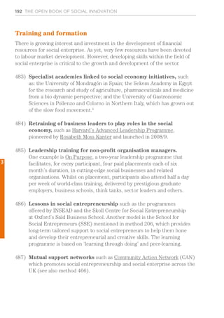 192 THE OPEN BOOK OF SOCIAL INNOVATION
Training and formation
There is growing interest and investment in the development of financial
resources for social enterprise. As yet, very few resources have been devoted
to labour market development. However, developing skills within the field of
social enterprise is critical to the growth and development of the sector.
483)	 Specialist academies linked to social economy initiatives, such
as: the University of Mondragón in Spain; the Sekem Academy in Egypt
for the research and study of agriculture, pharmaceuticals and medicine
from a bio dynamic perspective; and the University of Gastronomic
Sciences in Pollenzo and Colorno in Northern Italy, which has grown out
of the slow food movement.4
484)	 Retraining of business leaders to play roles in the social
economy, such as Harvard’s Advanced Leadership Programme,
pioneered by Rosabeth Moss Kanter and launched in 2008/9.
485)	 Leadership training for non-profit organisation managers.
One example is On Purpose, a two-year leadership programme that
facilitates, for every participant, four paid placements each of six
month’s duration, in cutting-edge social businesses and related
organisations. Whilst on placement, participants also attend half a day
per week of world-class training, delivered by prestigious graduate
employers, business schools, think tanks, sector leaders and others.
486)	 Lessons in social entrepreneurship such as the programmes
offered by INSEAD and the Skoll Centre for Social Entrepreneurship
at Oxford’s Saïd Business School. Another model is the School for
Social Entrepreneurs (SSE) mentioned in method 206, which provides
long-term tailored support to social entrepreneurs to help them hone
and develop their entrepreneurial and creative skills. The learning
programme is based on ‘learning through doing’ and peer-learning.
487)	 Mutual support networks such as Community Action Network (CAN)
which promotes social entrepreneurship and social enterprise across the
UK (see also method 466).
3
 