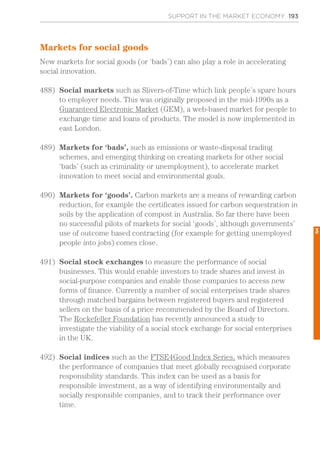 SUPPORT IN THE MARKET ECONOMY 193
Markets for social goods
New markets for social goods (or ‘bads’) can also play a role in accelerating
social innovation.
488)	 Social markets such as Slivers-of-Time which link people’s spare hours
to employer needs. This was originally proposed in the mid-1990s as a
Guaranteed Electronic Market (GEM), a web-based market for people to
exchange time and loans of products. The model is now implemented in
east London.
489)	 Markets for ‘bads’, such as emissions or waste-disposal trading
schemes, and emerging thinking on creating markets for other social
‘bads’ (such as criminality or unemployment), to accelerate market
innovation to meet social and environmental goals.
490)	 Markets for ‘goods’. Carbon markets are a means of rewarding carbon
reduction, for example the certificates issued for carbon sequestration in
soils by the application of compost in Australia. So far there have been
no successful pilots of markets for social ‘goods’, although governments’
use of outcome based contracting (for example for getting unemployed
people into jobs) comes close.
491)	 Social stock exchanges to measure the performance of social
businesses. This would enable investors to trade shares and invest in
social-purpose companies and enable those companies to access new
forms of finance. Currently a number of social enterprises trade shares
through matched bargains between registered buyers and registered
sellers on the basis of a price recommended by the Board of Directors.
The Rockefeller Foundation has recently announced a study to
investigate the viability of a social stock exchange for social enterprises
in the UK.
492)	 Social indices such as the FTSE4Good Index Series, which measures
the performance of companies that meet globally recognised corporate
responsibility standards. This index can be used as a basis for
responsible investment, as a way of identifying environmentally and
socially responsible companies, and to track their performance over
time.
3
 
