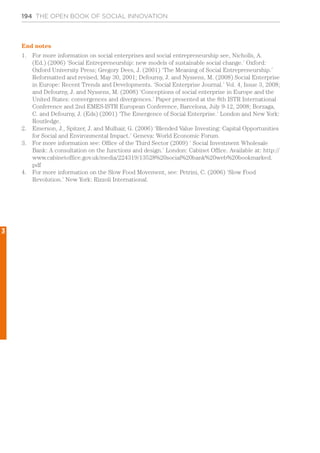 194 THE OPEN BOOK OF SOCIAL INNOVATION
End notes
1.	 For more information on social enterprises and social entrepreneurship see, Nicholls, A.
(Ed.) (2006) ‘Social Entrepreneurship: new models of sustainable social change.’ Oxford:
Oxford University Press; Gregory Dees, J. (2001) ‘The Meaning of Social Entrepreneurship.’
Reformatted and revised, May 30, 2001; Defourny, J. and Nyssens, M. (2008) Social Enterprise
in Europe: Recent Trends and Developments. ‘Social Enterprise Journal.’ Vol. 4, Issue 3, 2008;
and Defourny, J. and Nyssens, M. (2008) ‘Conceptions of social enterprise in Europe and the
United States: convergences and divergences.’ Paper presented at the 8th ISTR International
Conference and 2nd EMES-ISTR European Conference, Barcelona, July 9-12, 2008; Borzaga,
C. and Defourny, J. (Eds) (2001) ‘The Emergence of Social Enterprise.’ London and New York:
Routledge.
2.	 Emerson, J., Spitzer, J. and Mulhair, G. (2006) ‘Blended Value Investing: Capital Opportunities
for Social and Environmental Impact.’ Geneva: World Economic Forum.
3.	 For more information see: Office of the Third Sector (2009) ‘ Social Investment Wholesale
Bank: A consultation on the functions and design.’ London: Cabinet Office. Available at: http://
www.cabinetoffice.gov.uk/media/224319/13528%20social%20bank%20web%20bookmarked.
pdf
4.	 For more information on the Slow Food Movement, see: Petrini, C. (2006) ‘Slow Food
Revolution.’ New York: Rizzoli International.
3
 