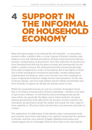 SUPPORT IN THE INFORMAL OR HOUSEHOLD ECONOMY 195
4 SUPPORT IN
THE INFORMAL
OR HOUSEHOLD
ECONOMY
Many innovations begin in the informal life of households – a conversation
around a coffee, a kitchen table, or a bar. A group of friends or families start
living in a new way. Informal associations develop social movements that put
pressure on big business or government. Over time what they do may become
more formalised and shift into the grant economy and subsequently into the
public or market economy. The informal household economy has generally
been under-recognised as a source of innovations. But it has played a critical
role in fields including the environment and health, usually leading ahead
of government and business, and is set to become even more important as
issues of ageing and behaviour change become more prominent. In the case
of chronic disease, care for young children and the elderly, householders and
their networks of support are already the primary source of care.
Within the household economy, we can see a number of emergent trends.
One is new forms of mutual action between individuals – whether in the form
of open-source software, or web-based social networking around specific
issues (there are reportedly 18 million cancer related websites, the great
majority generated by those affected by the disease). In these instances the
innovations are generated outside the market and outside the state, many of
them explicitly so. They have had to develop their own protocols and codes of
conduct.
The implications of collaboration of this kind for many contemporary social
and economic issues have only begun to be explored, and prompt the question
of whether, and how, such systems of highly distributed innovation and
mutual support can be encouraged. How do they relate to the state and the
4
 