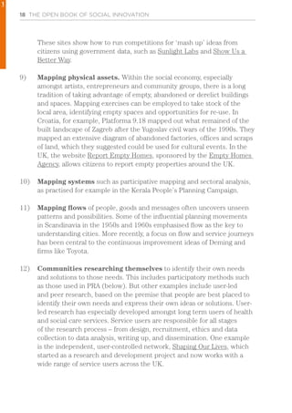18 THE OPEN BOOK OF SOCIAL INNOVATION
These sites show how to run competitions for ‘mash up’ ideas from
citizens using government data, such as Sunlight Labs and Show Us a
Better Way.
9)	 Mapping physical assets. Within the social economy, especially
amongst artists, entrepreneurs and community groups, there is a long
tradition of taking advantage of empty, abandoned or derelict buildings
and spaces. Mapping exercises can be employed to take stock of the
local area, identifying empty spaces and opportunities for re-use. In
Croatia, for example, Platforma 9.18 mapped out what remained of the
built landscape of Zagreb after the Yugoslav civil wars of the 1990s. They
mapped an extensive diagram of abandoned factories, offices and scraps
of land, which they suggested could be used for cultural events. In the
UK, the website Report Empty Homes, sponsored by the Empty Homes
Agency, allows citizens to report empty properties around the UK.
10)	 Mapping systems such as participative mapping and sectoral analysis,
as practised for example in the Kerala People’s Planning Campaign.
11)	 Mapping flows of people, goods and messages often uncovers unseen
patterns and possibilities. Some of the influential planning movements
in Scandinavia in the 1950s and 1960s emphasised flow as the key to
understanding cities. More recently, a focus on flow and service journeys
has been central to the continuous improvement ideas of Deming and
firms like Toyota.
12)	 Communities researching themselves to identify their own needs
and solutions to those needs. This includes participatory methods such
as those used in PRA (below). But other examples include user-led
and peer research, based on the premise that people are best placed to
identify their own needs and express their own ideas or solutions. User-
led research has especially developed amongst long term users of health
and social care services. Service users are responsible for all stages
of the research process – from design, recruitment, ethics and data
collection to data analysis, writing up, and dissemination. One example
is the independent, user-controlled network, Shaping Our Lives, which
started as a research and development project and now works with a
wide range of service users across the UK.
1
 