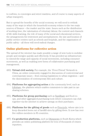 198 THE OPEN BOOK OF SOCIAL INNOVATION
to curfews, to concierges and street wardens, and of course to many aspects of
urban transport).
But to spread the benefits of the social economy, we will need to rethink
many of the ways in which the household economy relates to the two main
sources of finance – the market and the state. Issues such as the distribution
of working time, the valorisation of voluntary labour, the content and channels
of life skills learning, the role of many of the social and educational services,
the arrangements for retirement and unemployment, the size and location of
public service centres such as schools and hospitals, and the organisation of
public safety – all these will need radical changes.
Online platforms for collective action
The spread of the internet has made possible a range of new tools to mobilise
people and energies quickly and effectively. It has provided an infrastructure
to extend the range and capacity of social movements, including consumer
movements, as well as enabling new forms of collaborative purchasing and
management.
493)	 Virtual civil society. For example, the ’Fever Friend’ Network in
China, an online community engaged in discussions of controversial and
contemporary issues – from mining regulations to urban migration – and
the dissemination of contemporary film and culture.
494)	 Platforms for aggregating action at the community level, such as
Liftshare, the platform which enables commuters to take part in car-
sharing schemes.
495)	 Platforms for group purchasing such as YumShare and food co-
ops, and other aggregated purchasing tools where consumers can club
together via the internet to achieve savings on their purchases.
496)	 Platforms for the gifting of goods such as Freecycle, whose aim is to
keep discarded items out of landfill sites by gifting them. It now has over
five million members in 85 countries.
497)	 Co-production platforms, such as Ohmynews in South Korea which
provides an online publishing platform for tens of thousands of citizen
reporters.
4
 