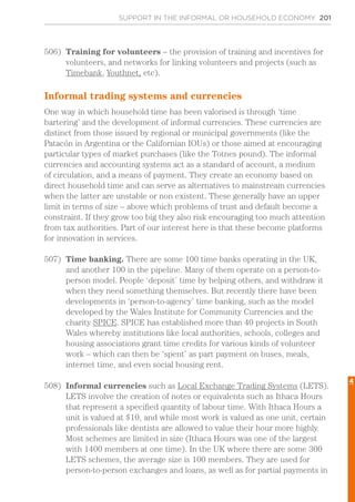 SUPPORT IN THE INFORMAL OR HOUSEHOLD ECONOMY 201
506)	 Training for volunteers – the provision of training and incentives for
volunteers, and networks for linking volunteers and projects (such as
Timebank, Youthnet, etc).
Informal trading systems and currencies
One way in which household time has been valorised is through ‘time
bartering’ and the development of informal currencies. These currencies are
distinct from those issued by regional or municipal governments (like the
Patacón in Argentina or the Californian IOUs) or those aimed at encouraging
particular types of market purchases (like the Totnes pound). The informal
currencies and accounting systems act as a standard of account, a medium
of circulation, and a means of payment. They create an economy based on
direct household time and can serve as alternatives to mainstream currencies
when the latter are unstable or non existent. These generally have an upper
limit in terms of size – above which problems of trust and default become a
constraint. If they grow too big they also risk encouraging too much attention
from tax authorities. Part of our interest here is that these become platforms
for innovation in services.
507)	 Time banking. There are some 100 time banks operating in the UK,
and another 100 in the pipeline. Many of them operate on a person-to-
person model. People ‘deposit’ time by helping others, and withdraw it
when they need something themselves. But recently there have been
developments in ‘person-to-agency’ time banking, such as the model
developed by the Wales Institute for Community Currencies and the
charity SPICE. SPICE has established more than 40 projects in South
Wales whereby institutions like local authorities, schools, colleges and
housing associations grant time credits for various kinds of volunteer
work – which can then be ‘spent’ as part payment on buses, meals,
internet time, and even social housing rent.
508)	 Informal currencies such as Local Exchange Trading Systems (LETS).
LETS involve the creation of notes or equivalents such as Ithaca Hours
that represent a specified quantity of labour time. With Ithaca Hours a
unit is valued at $10, and while most work is valued as one unit, certain
professionals like dentists are allowed to value their hour more highly.
Most schemes are limited in size (Ithaca Hours was one of the largest
with 1400 members at one time). In the UK where there are some 300
LETS schemes, the average size is 100 members. They are used for
person-to-person exchanges and loans, as well as for partial payments in
4
 