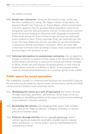 202 THE OPEN BOOK OF SOCIAL INNOVATION
the market economy.
509)	 Social care currencies. These are also based on time, in this case
the time contributed in caring. The largest scheme of this kind is the
Japanese Health Care Currency, or ‘Fureai Kippu’, which evolved when
it became apparent that the growing elderly population could not be
adequately cared for with government revenue. In this scheme someone
works for an hour helping an old person with shopping or housework.
If they work outside the hours of 9am to 5pm they get one and a half
hours credited to them. If they undertake body care work they get two
hours. The time dollars they receive can either be used for themselves
or donated to friends and relatives elsewhere. There are some 300
community currencies now operating in Japan, many using smart cards,
and focusing on the provision of care.
510)	 Informal alternatives to mainstream currencies. Just as cigarettes
became a currency in prisoner of war camps in the Second World War, so
mobile airtime has become a currency for mutual and market exchange
in Africa. People can send minutes of prepaid airtime to each other by
mobile phone using the tool M-Pesa or Me2U, or use prepaid mobile
cards for interpersonal transactions or to purchase goods on the market.
Public spaces for social innovation
The availability of public or communal land increases the household’s capacity
for innovation by providing the physical space for innovation, and by providing
a focal point for initiatives and community action.
511)	 Mobilising the street as a unit of innovation and service delivery
through concierges, guardians, and wardens. These kinds of role are
important in identifying problems at the hyper-local level and mobilising
local residents to innovate solutions.
512)	 Reclaiming the streets and managing public spaces with multiple
uses, such as the ‘Night for Women’ in Bogotá, Colombia, or car-free
periods in Canadian cities.
513)	 Protests through activity, such as ‘guerrilla gardening’, where
‘activist’ gardeners makeover small plots of public land to cultivate
plants and flowers, or ‘reverse strikes’ such as road building by the
unemployed in Sicily.3
4
 