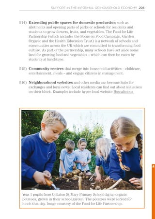 SUPPORT IN THE INFORMAL OR HOUSEHOLD ECONOMY 203
514)	 Extending public spaces for domestic production such as
allotments and opening parts of parks or schools for residents and
students to grow flowers, fruits, and vegetables. The Food for Life
Partnership (which includes the Focus on Food Campaign, Garden
Organic and the Health Education Trust) is a network of schools and
communities across the UK which are committed to transforming food
culture. As part of the partnership, many schools have set aside some
land for growing food and vegetables – which can then be eaten by
students at lunchtime.
515)	 Community centres that merge into household activities – childcare,
entertainment, meals – and engage citizens in management.
516)	 Neighbourhood websites and other media can become hubs for
exchanges and local news. Local residents can find out about initiatives
on their block. Examples include hyper-local website Boscalicious
Year 1 pupils from Collaton St Mary Primary School dig up organic
potatoes, grown in their school garden. The potatoes were served for
lunch that day. Image courtesy of the Food for Life Partnership.
4
 